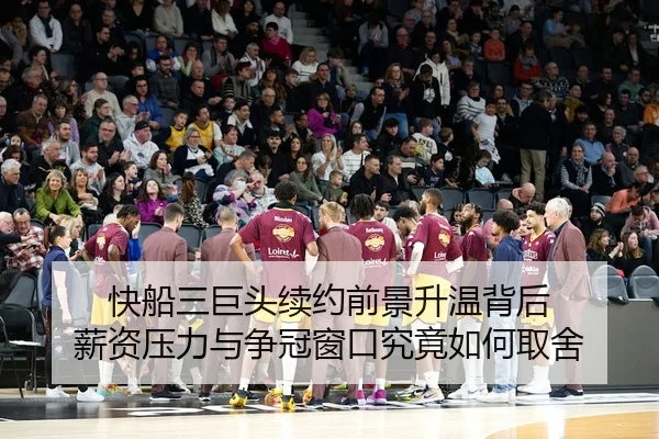 快船三巨头续约前景升温背后 薪资压力与争冠窗口究竟如何取舍